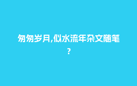 匆匆岁月,似水流年杂文随笔？