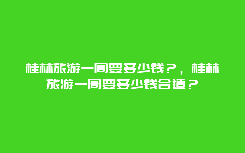 桂林旅游一周要多少钱？，桂林旅游一周要多少钱合适？