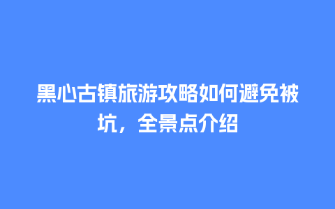 黑心古镇旅游攻略如何避免被坑，全景点介绍