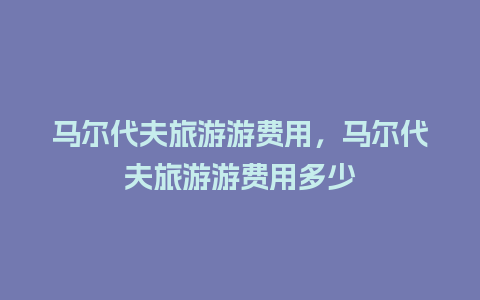 马尔代夫旅游游费用，马尔代夫旅游游费用多少