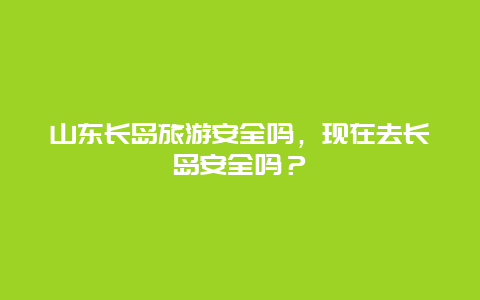 山东长岛旅游安全吗，现在去长岛安全吗？