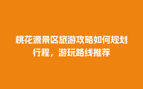 桃花源景区旅游攻略如何规划行程，游玩路线推荐