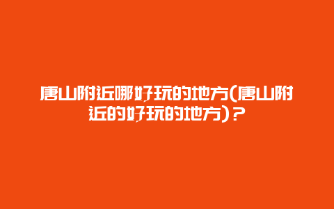 唐山附近哪好玩的地方(唐山附近的好玩的地方)？