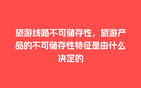 旅游线路不可储存性，旅游产品的不可储存性特征是由什么决定的