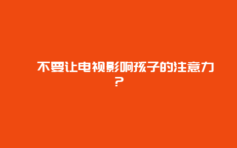 ﻿不要让电视影响孩子的注意力？