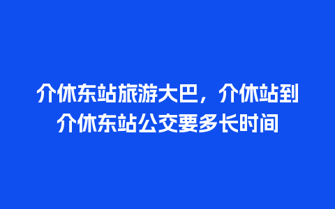 介休东站旅游大巴，介休站到介休东站公交要多长时间