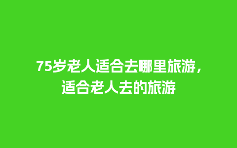 75岁老人适合去哪里旅游，适合老人去的旅游