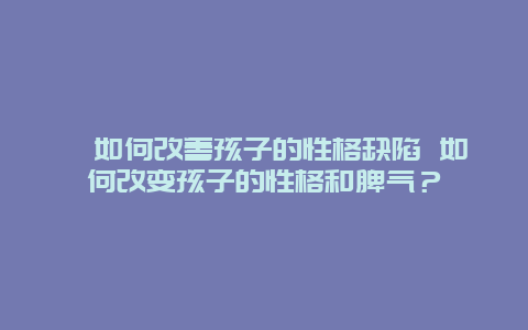 ﻿如何改善孩子的性格缺陷 如何改变孩子的性格和脾气？