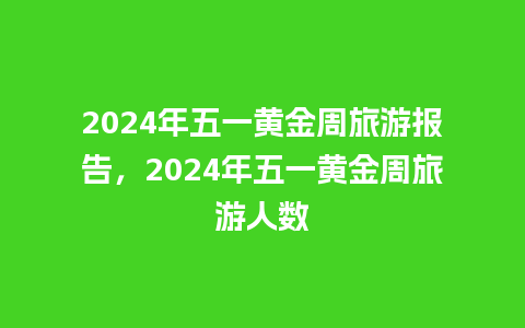 2024年五一黄金周旅游报告，2024年五一黄金周旅游人数