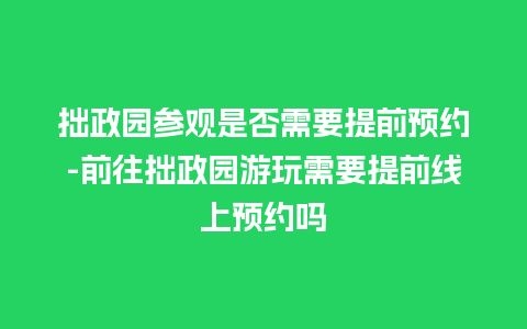 拙政园参观是否需要提前预约-前往拙政园游玩需要提前线上预约吗