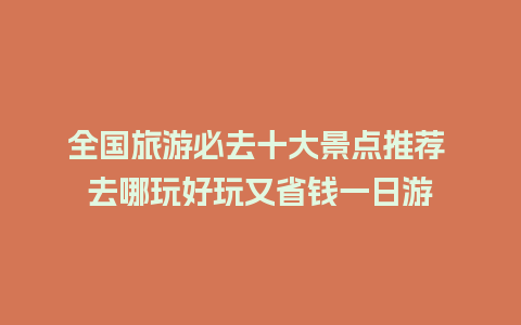 全国旅游必去十大景点推荐 去哪玩好玩又省钱一日游