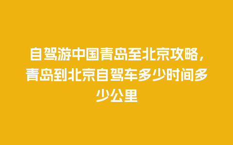 自驾游中国青岛至北京攻略，青岛到北京自驾车多少时间多少公里