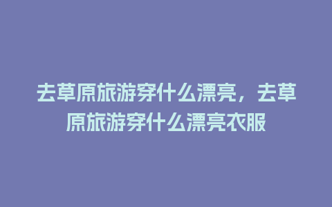 去草原旅游穿什么漂亮，去草原旅游穿什么漂亮衣服