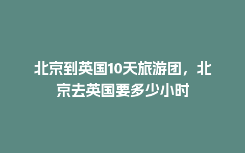 北京到英国10天旅游团，北京去英国要多少小时