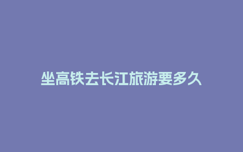 坐高铁去长江旅游要多久