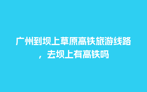 广州到坝上草原高铁旅游线路，去坝上有高铁吗