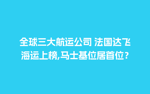 全球三大航运公司 法国达飞海运上榜,马士基位居首位？