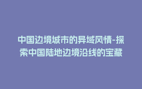 中国边境城市的异域风情-探索中国陆地边境沿线的宝藏