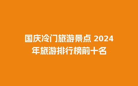 国庆冷门旅游景点 2024年旅游排行榜前十名