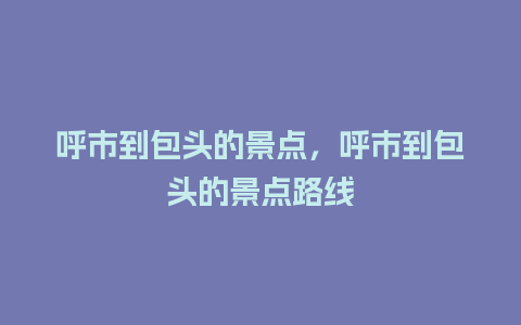 呼市到包头的景点，呼市到包头的景点路线