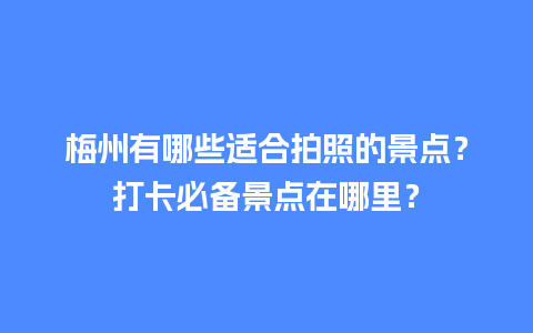 梅州有哪些适合拍照的景点？打卡必备景点在哪里？