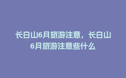 长白山6月旅游注意，长白山6月旅游注意些什么