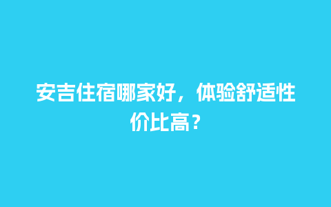 安吉住宿哪家好，体验舒适性价比高？