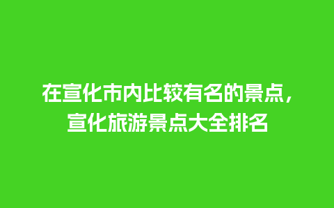 在宣化市内比较有名的景点，宣化旅游景点大全排名