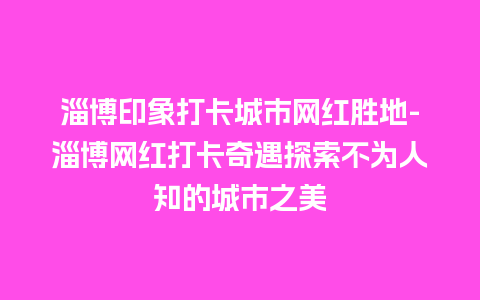 淄博印象打卡城市网红胜地-淄博网红打卡奇遇探索不为人知的城市之美