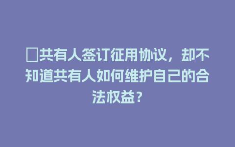 ﻿共有人签订征用协议，却不知道共有人如何维护自己的合法权益？