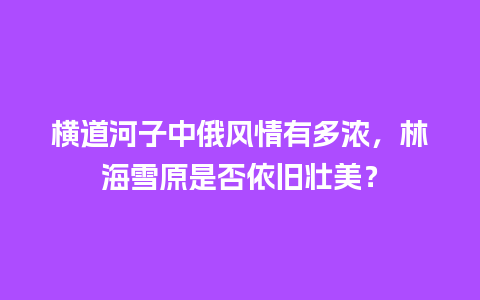 横道河子中俄风情有多浓，林海雪原是否依旧壮美？