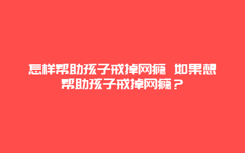 怎样帮助孩子戒掉网瘾 如果想帮助孩子戒掉网瘾？