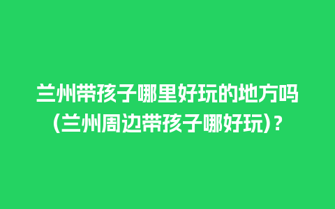 兰州带孩子哪里好玩的地方吗(兰州周边带孩子哪好玩)？