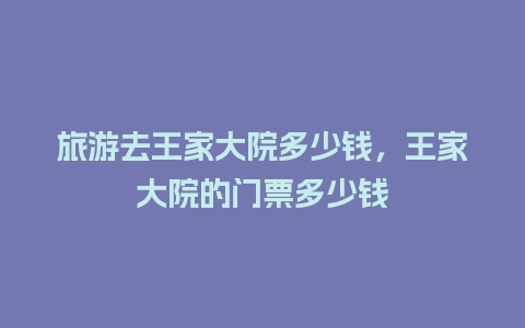 旅游去王家大院多少钱，王家大院的门票多少钱