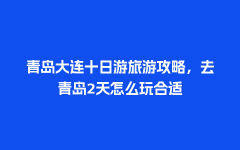 青岛大连十日游旅游攻略，去青岛2天怎么玩合适