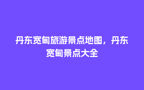 丹东宽甸旅游景点地图，丹东宽甸景点大全