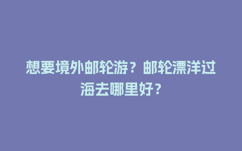 想要境外邮轮游？邮轮漂洋过海去哪里好？