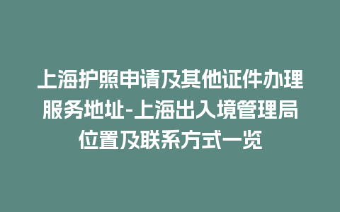 上海护照申请及其他证件办理服务地址-上海出入境管理局位置及联系方式一览