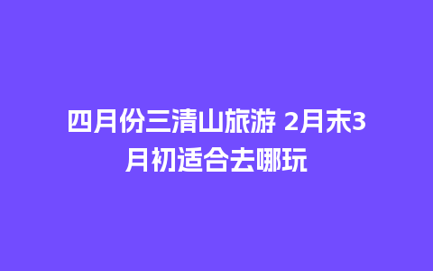 四月份三清山旅游 2月末3月初适合去哪玩