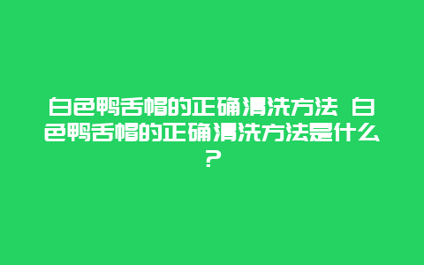 白色鸭舌帽的正确清洗方法 白色鸭舌帽的正确清洗方法是什么？