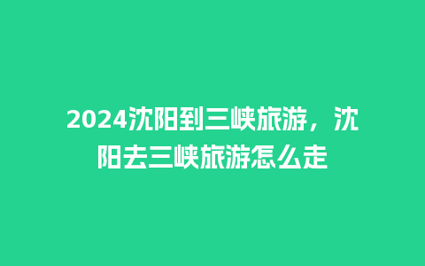 2024沈阳到三峡旅游，沈阳去三峡旅游怎么走