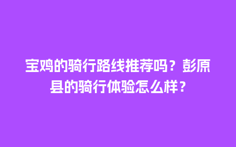 宝鸡的骑行路线推荐吗？彭原县的骑行体验怎么样？