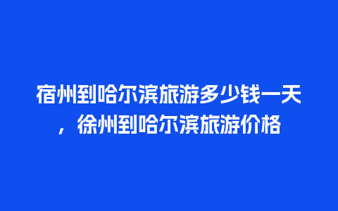 宿州到哈尔滨旅游多少钱一天，徐州到哈尔滨旅游价格