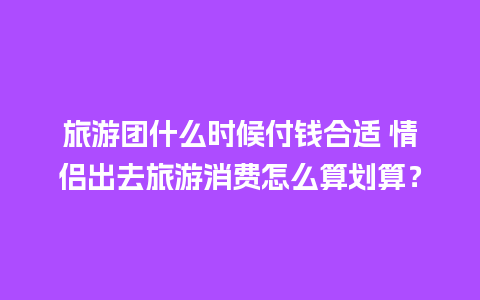 旅游团什么时候付钱合适 情侣出去旅游消费怎么算划算？