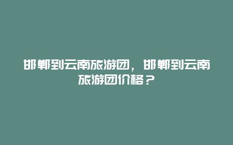 邯郸到云南旅游团，邯郸到云南旅游团价格？