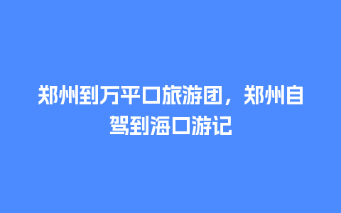 郑州到万平口旅游团，郑州自驾到海口游记