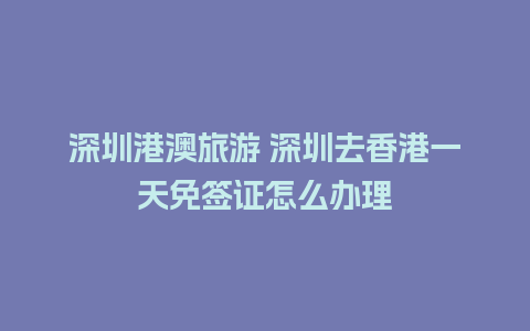 深圳港澳旅游 深圳去香港一天免签证怎么办理