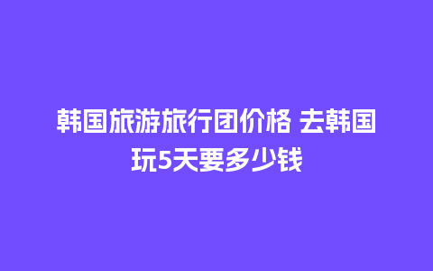 韩国旅游旅行团价格 去韩国玩5天要多少钱