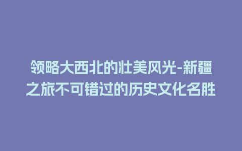 领略大西北的壮美风光-新疆之旅不可错过的历史文化名胜