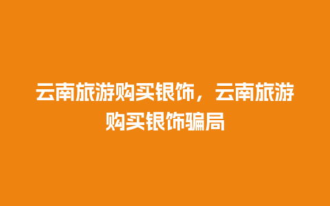 云南旅游购买银饰，云南旅游购买银饰骗局